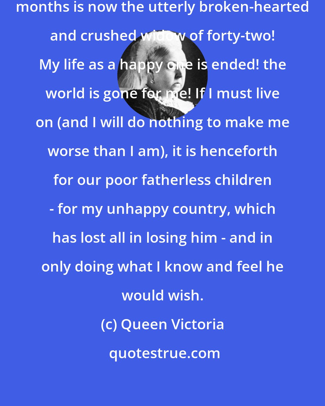 Queen Victoria: The poor fatherless baby of eight months is now the utterly broken-hearted and crushed widow of forty-two! My life as a happy one is ended! the world is gone for me! If I must live on (and I will do nothing to make me worse than I am), it is henceforth for our poor fatherless children - for my unhappy country, which has lost all in losing him - and in only doing what I know and feel he would wish.