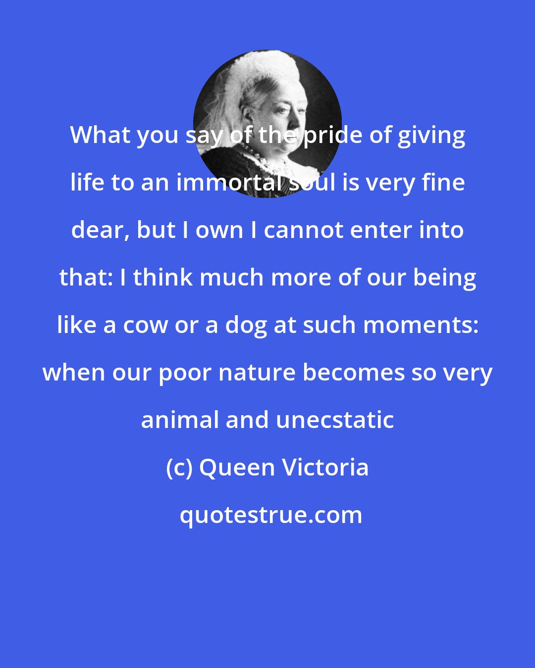 Queen Victoria: What you say of the pride of giving life to an immortal soul is very fine dear, but I own I cannot enter into that: I think much more of our being like a cow or a dog at such moments: when our poor nature becomes so very animal and unecstatic