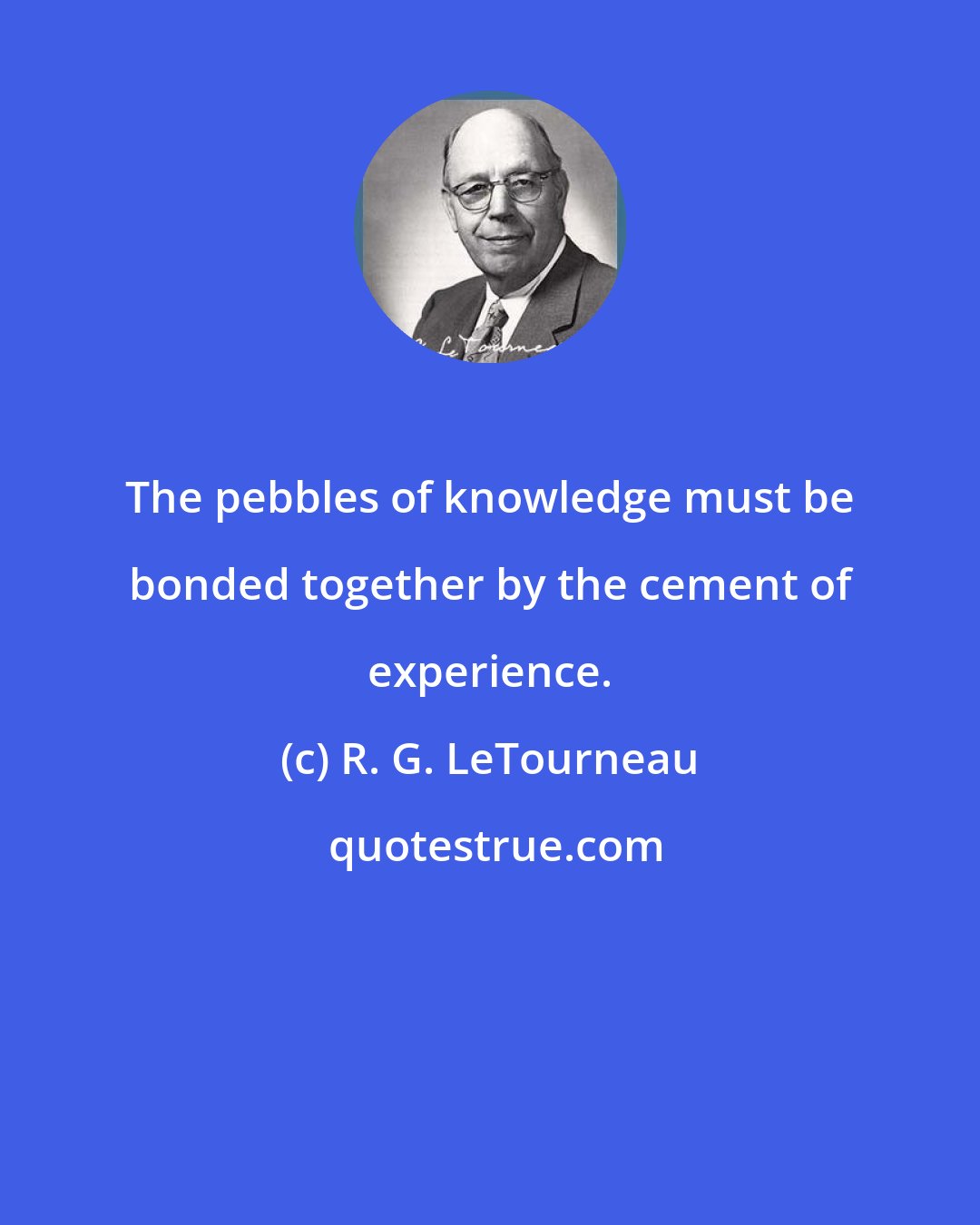 R. G. LeTourneau: The pebbles of knowledge must be bonded together by the cement of experience.