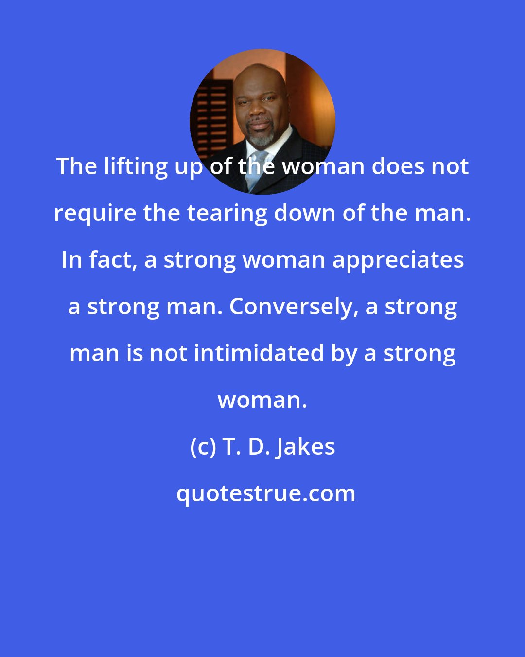 T. D. Jakes: The lifting up of the woman does not require the tearing down of the man. In fact, a strong woman appreciates a strong man. Conversely, a strong man is not intimidated by a strong woman.