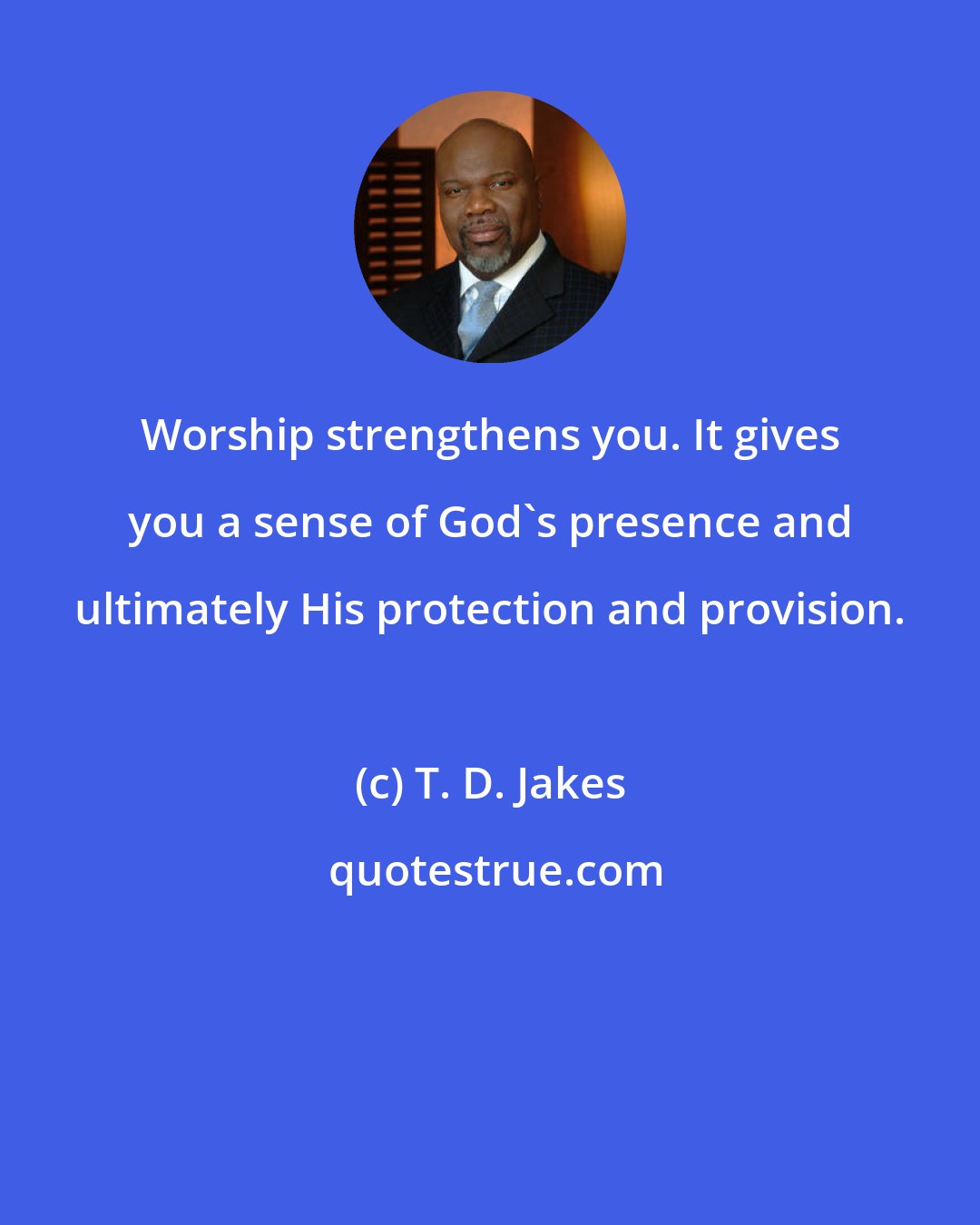 T. D. Jakes: Worship strengthens you. It gives you a sense of God's presence and ultimately His protection and provision.