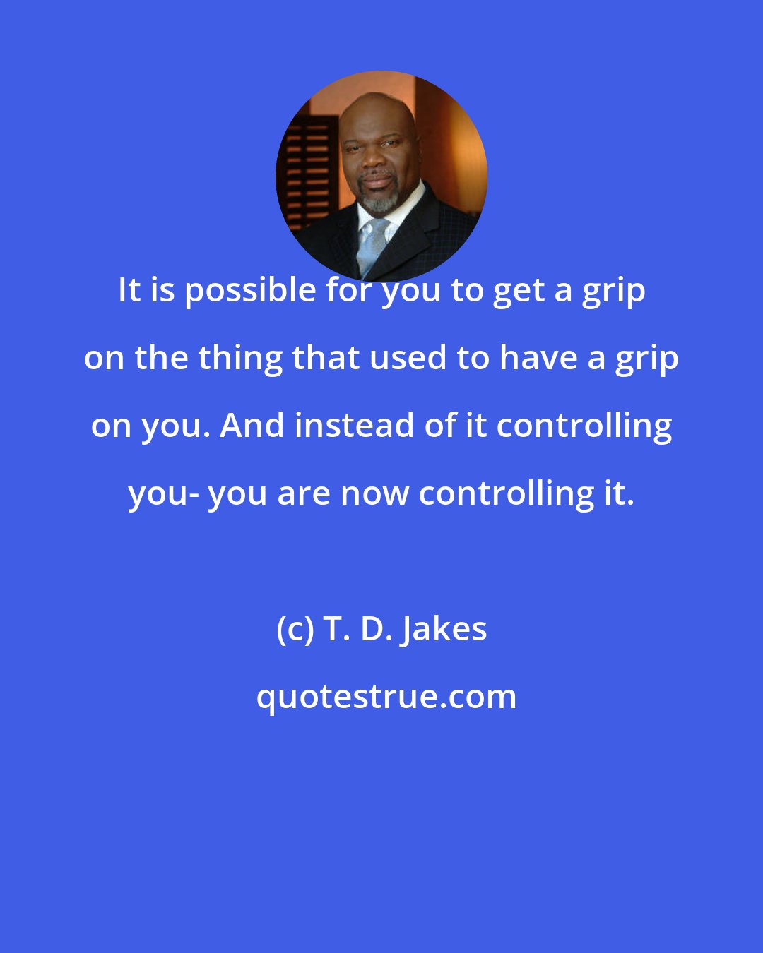 T. D. Jakes: It is possible for you to get a grip on the thing that used to have a grip on you. And instead of it controlling you- you are now controlling it.