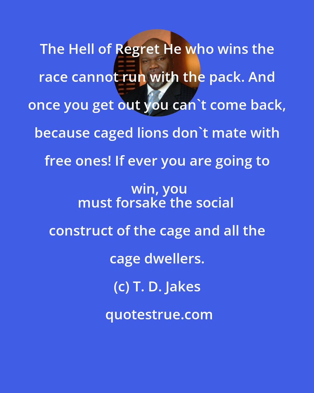 T. D. Jakes: The Hell of Regret He who wins the race cannot run with the pack. And once you get out you can't come back, because caged lions don't mate with free ones! If ever you are going to win, you
must forsake the social construct of the cage and all the cage dwellers.