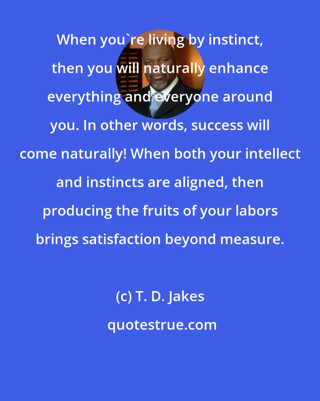 T. D. Jakes: When you're living by instinct, then you will naturally enhance everything and everyone around you. In other words, success will come naturally! When both your intellect and instincts are aligned, then producing the fruits of your labors brings satisfaction beyond measure.