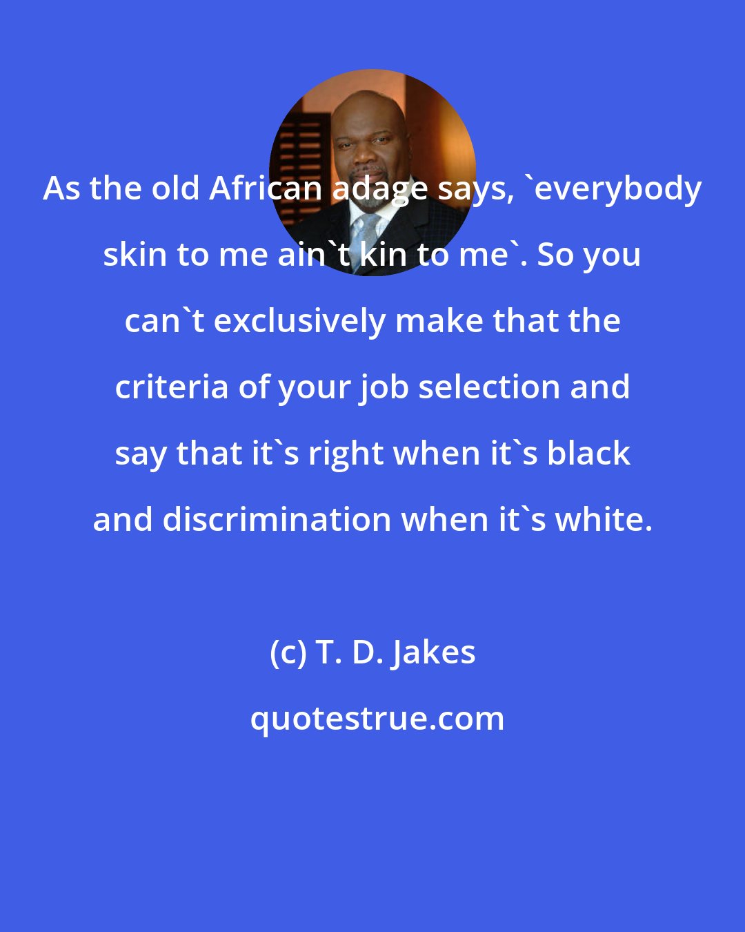 T. D. Jakes: As the old African adage says, 'everybody skin to me ain't kin to me'. So you can't exclusively make that the criteria of your job selection and say that it's right when it's black and discrimination when it's white.