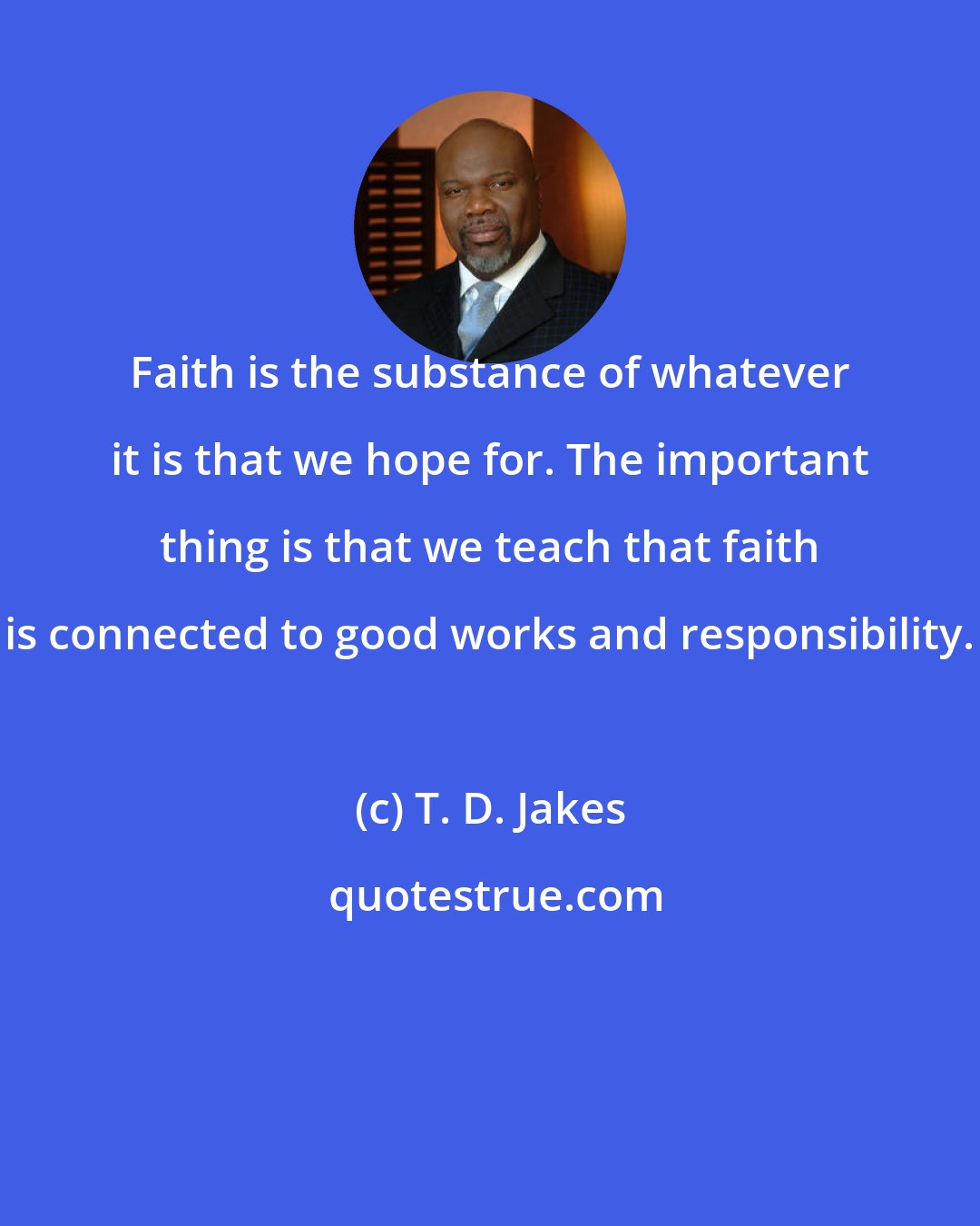 T. D. Jakes: Faith is the substance of whatever it is that we hope for. The important thing is that we teach that faith is connected to good works and responsibility.