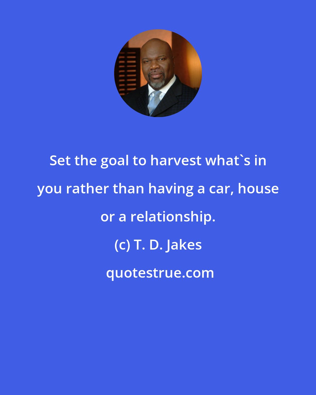 T. D. Jakes: Set the goal to harvest what's in you rather than having a car, house or a relationship.