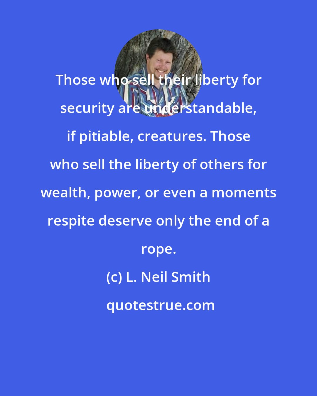 L. Neil Smith: Those who sell their liberty for security are understandable, if pitiable, creatures. Those who sell the liberty of others for wealth, power, or even a moments respite deserve only the end of a rope.