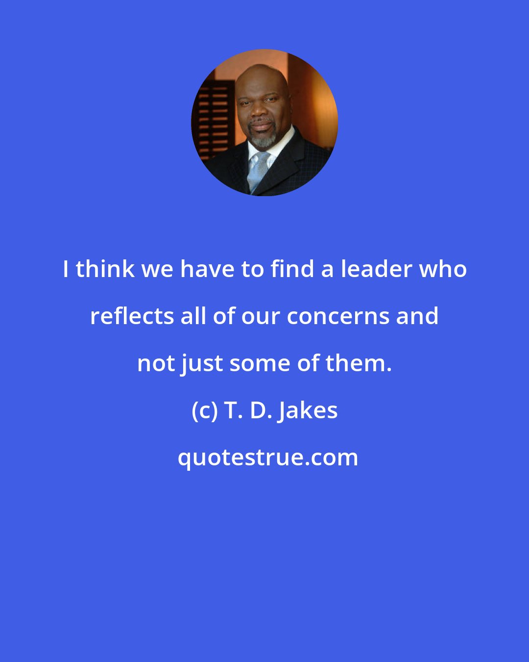 T. D. Jakes: I think we have to find a leader who reflects all of our concerns and not just some of them.