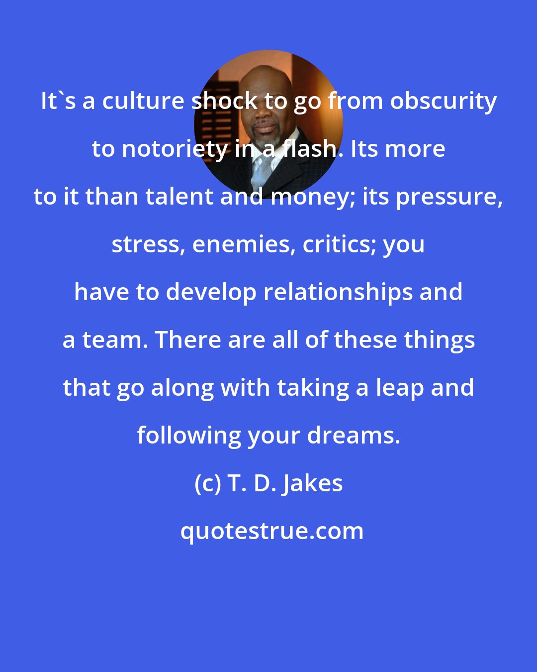 T. D. Jakes: It's a culture shock to go from obscurity to notoriety in a flash. Its more to it than talent and money; its pressure, stress, enemies, critics; you have to develop relationships and a team. There are all of these things that go along with taking a leap and following your dreams.