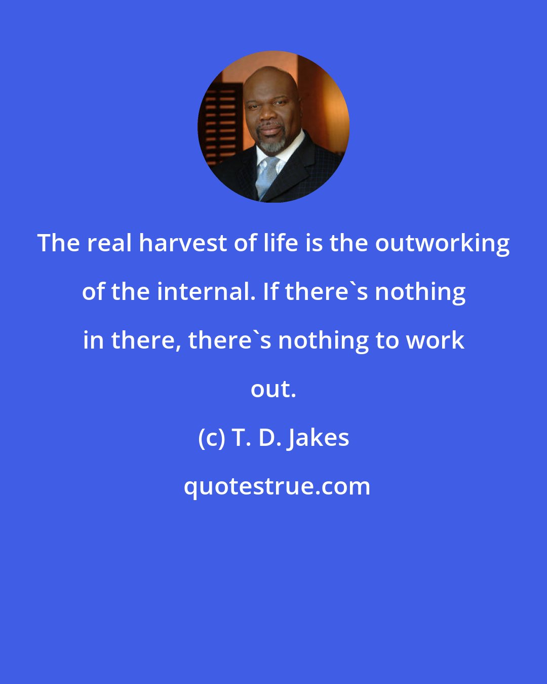 T. D. Jakes: The real harvest of life is the outworking of the internal. If there's nothing in there, there's nothing to work out.