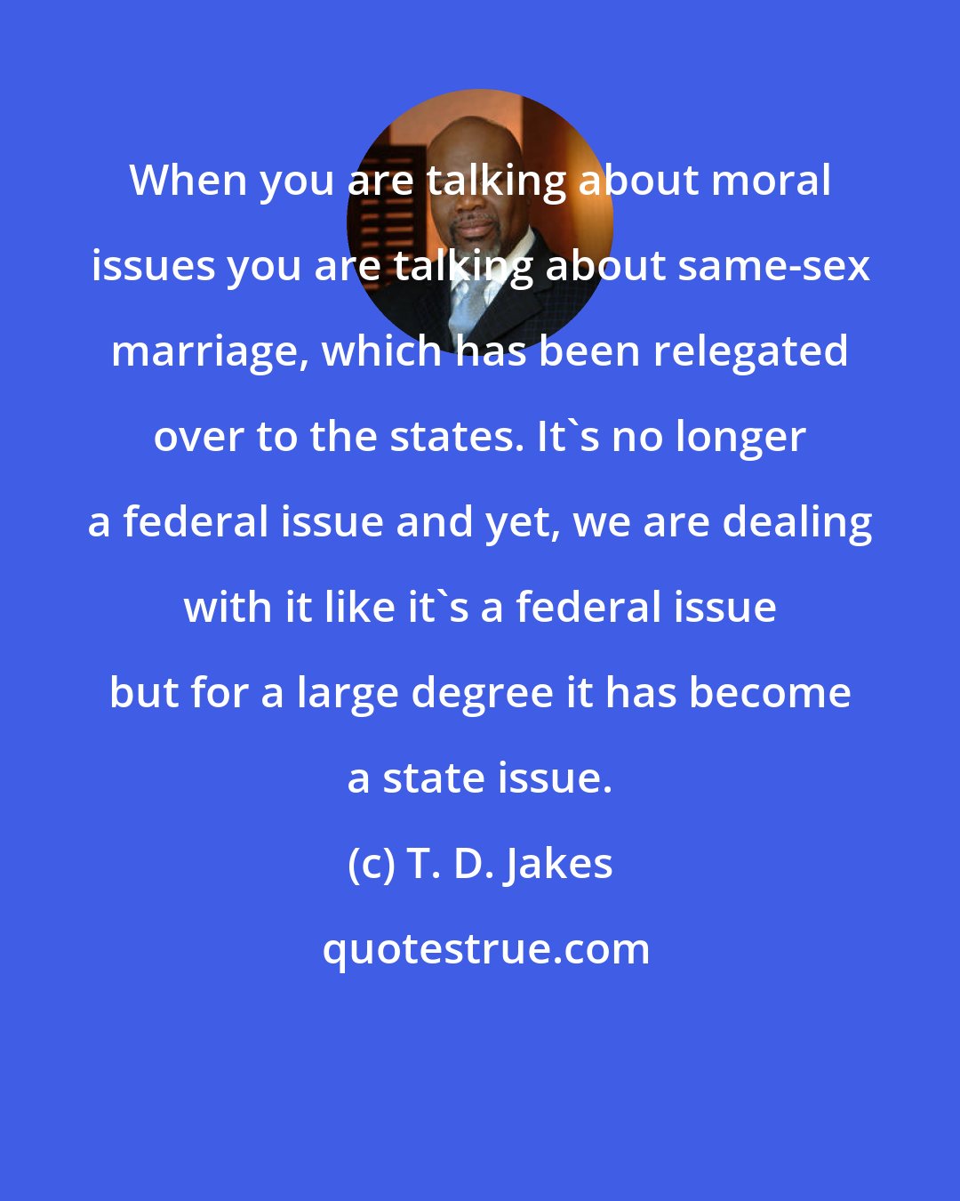 T. D. Jakes: When you are talking about moral issues you are talking about same-sex marriage, which has been relegated over to the states. It's no longer a federal issue and yet, we are dealing with it like it's a federal issue but for a large degree it has become a state issue.
