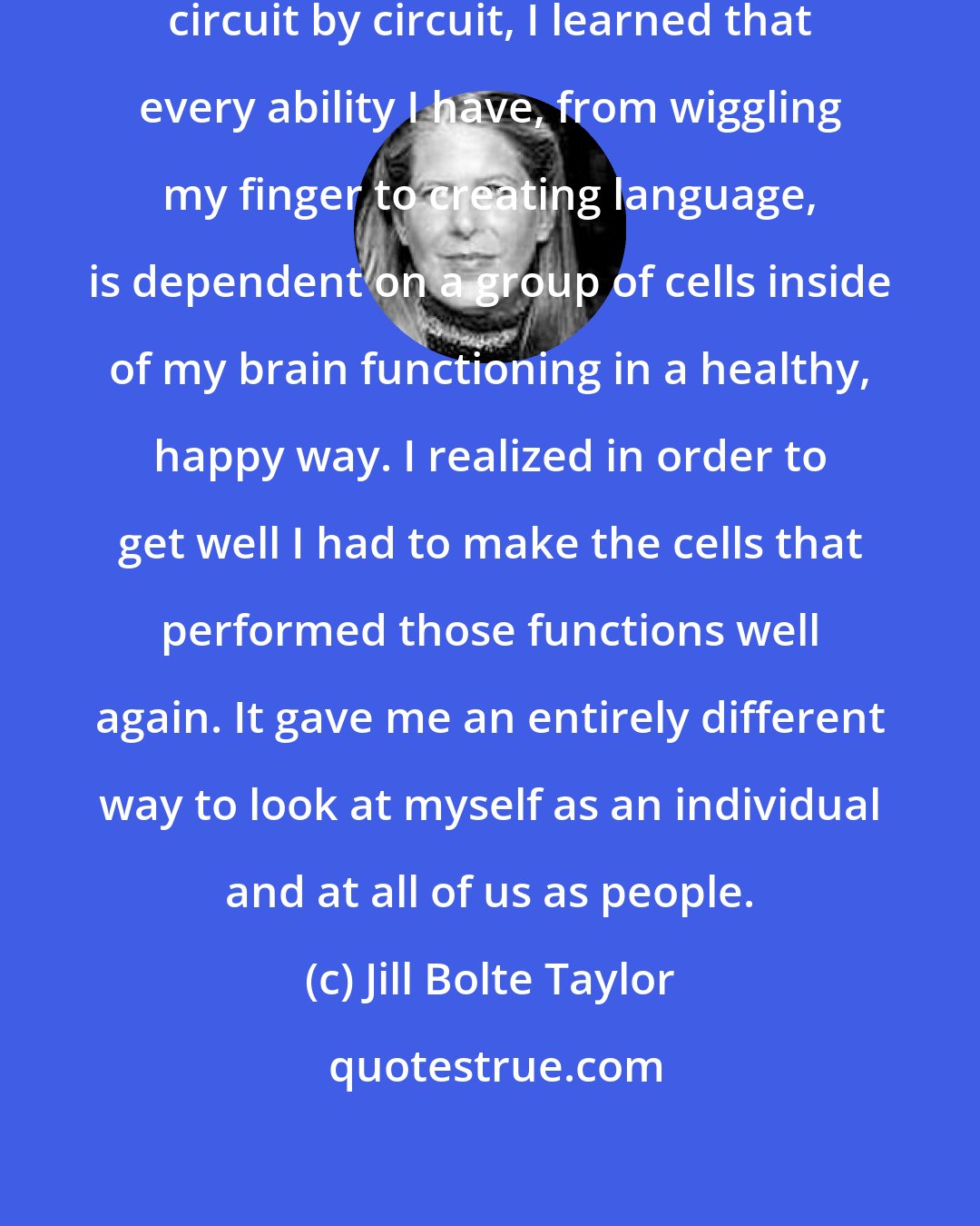 Jill Bolte Taylor: From watching my own mind deteriorate circuit by circuit, I learned that every ability I have, from wiggling my finger to creating language, is dependent on a group of cells inside of my brain functioning in a healthy, happy way. I realized in order to get well I had to make the cells that performed those functions well again. It gave me an entirely different way to look at myself as an individual and at all of us as people.