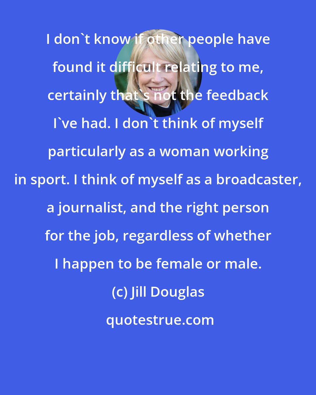 Jill Douglas: I don't know if other people have found it difficult relating to me, certainly that's not the feedback I've had. I don't think of myself particularly as a woman working in sport. I think of myself as a broadcaster, a journalist, and the right person for the job, regardless of whether I happen to be female or male.