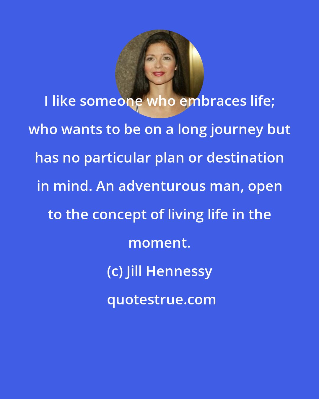 Jill Hennessy: I like someone who embraces life; who wants to be on a long journey but has no particular plan or destination in mind. An adventurous man, open to the concept of living life in the moment.