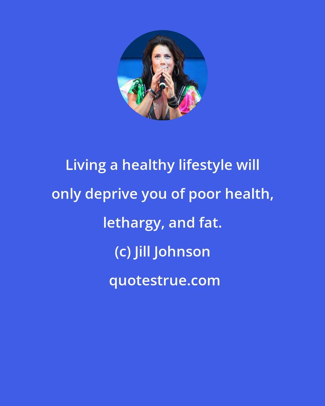 Jill Johnson: Living a healthy lifestyle will only deprive you of poor health, lethargy, and fat.