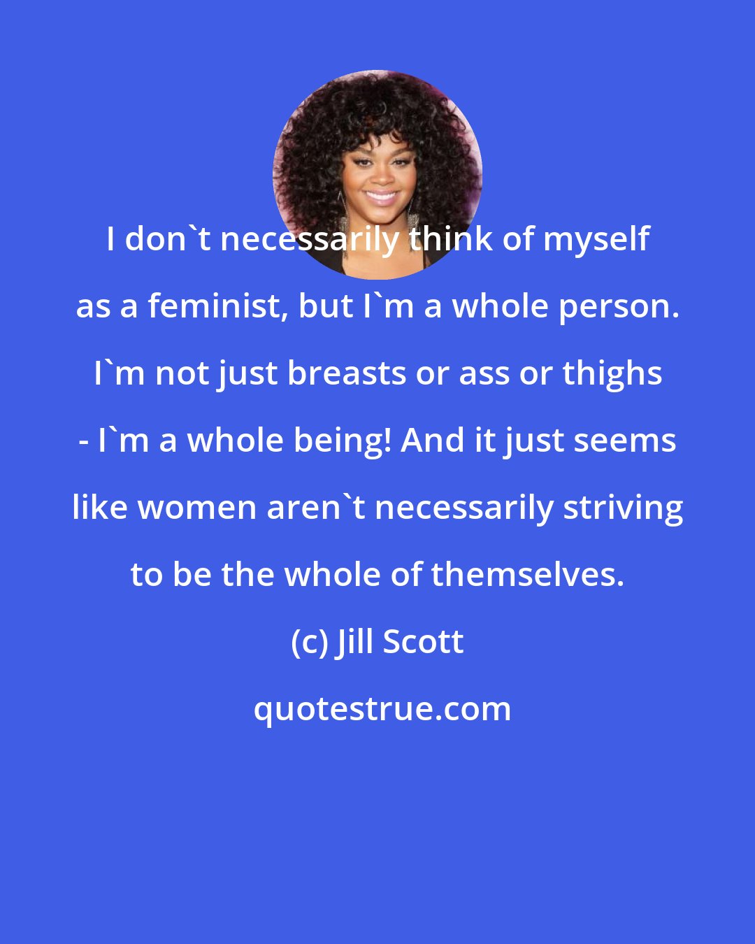 Jill Scott: I don't necessarily think of myself as a feminist, but I'm a whole person. I'm not just breasts or ass or thighs - I'm a whole being! And it just seems like women aren't necessarily striving to be the whole of themselves.