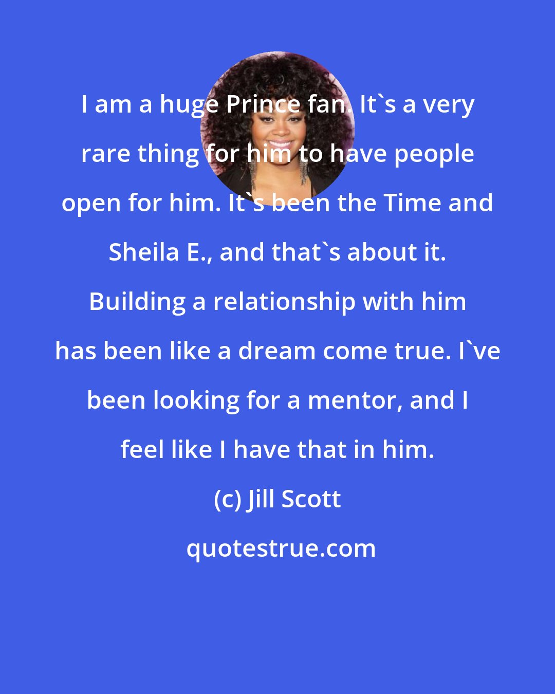 Jill Scott: I am a huge Prince fan. It's a very rare thing for him to have people open for him. It's been the Time and Sheila E., and that's about it. Building a relationship with him has been like a dream come true. I've been looking for a mentor, and I feel like I have that in him.