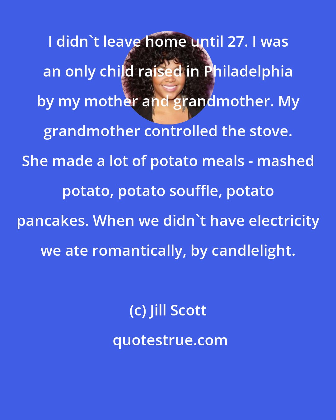 Jill Scott: I didn't leave home until 27. I was an only child raised in Philadelphia by my mother and grandmother. My grandmother controlled the stove. She made a lot of potato meals - mashed potato, potato souffle, potato pancakes. When we didn't have electricity we ate romantically, by candlelight.