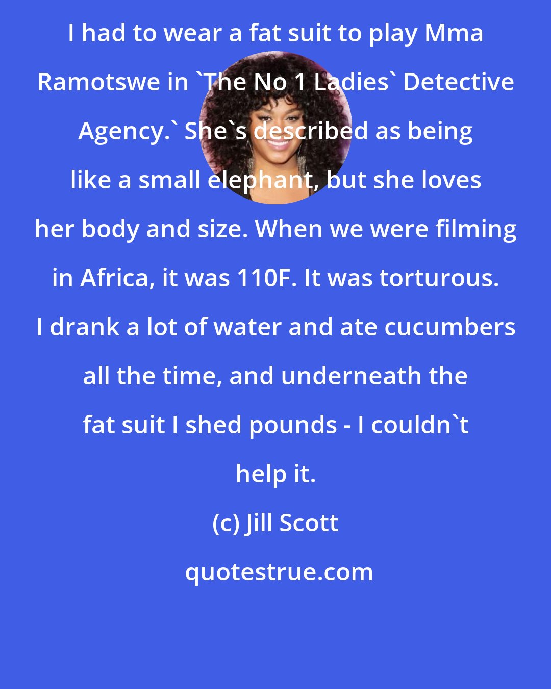 Jill Scott: I had to wear a fat suit to play Mma Ramotswe in 'The No 1 Ladies' Detective Agency.' She's described as being like a small elephant, but she loves her body and size. When we were filming in Africa, it was 110F. It was torturous. I drank a lot of water and ate cucumbers all the time, and underneath the fat suit I shed pounds - I couldn't help it.