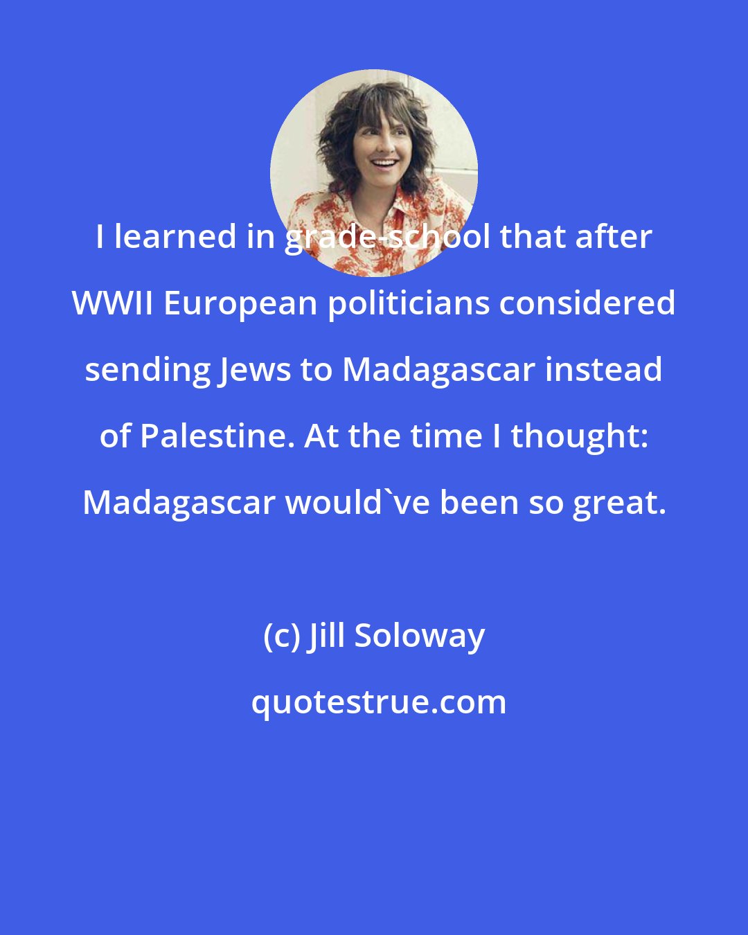 Jill Soloway: I learned in grade-school that after WWII European politicians considered sending Jews to Madagascar instead of Palestine. At the time I thought: Madagascar would've been so great.