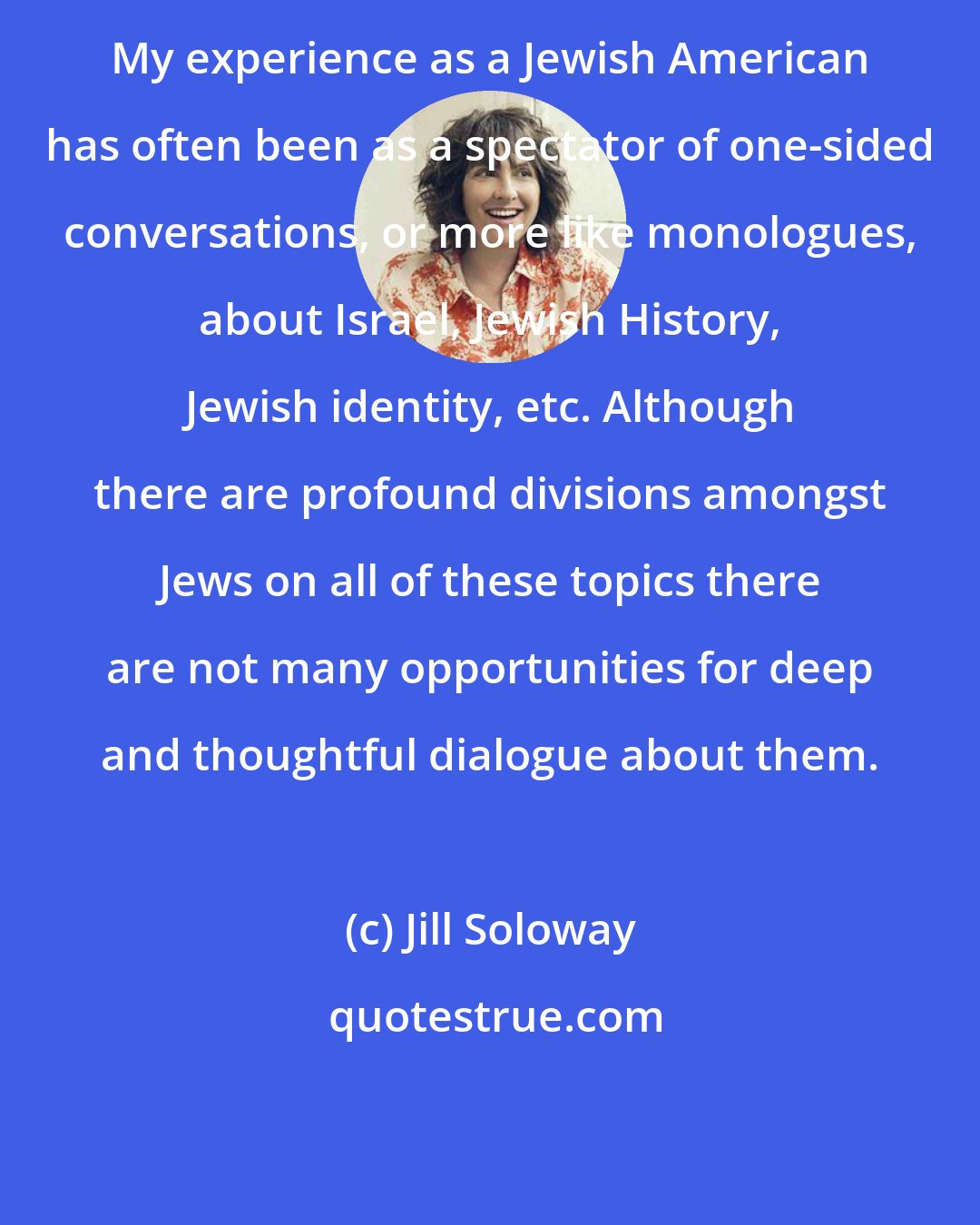 Jill Soloway: My experience as a Jewish American has often been as a spectator of one-sided conversations, or more like monologues, about Israel, Jewish History, Jewish identity, etc. Although there are profound divisions amongst Jews on all of these topics there are not many opportunities for deep and thoughtful dialogue about them.