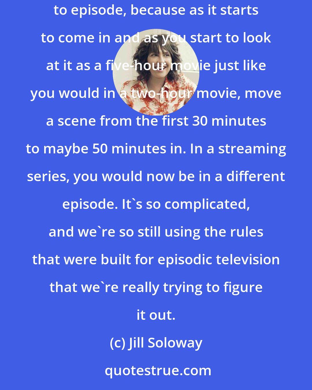 Jill Soloway: We do want the freedom to move scenes from episode to episode to episode. And we do want the freedom to move writing from episode to episode to episode, because as it starts to come in and as you start to look at it as a five-hour movie just like you would in a two-hour movie, move a scene from the first 30 minutes to maybe 50 minutes in. In a streaming series, you would now be in a different episode. It's so complicated, and we're so still using the rules that were built for episodic television that we're really trying to figure it out.