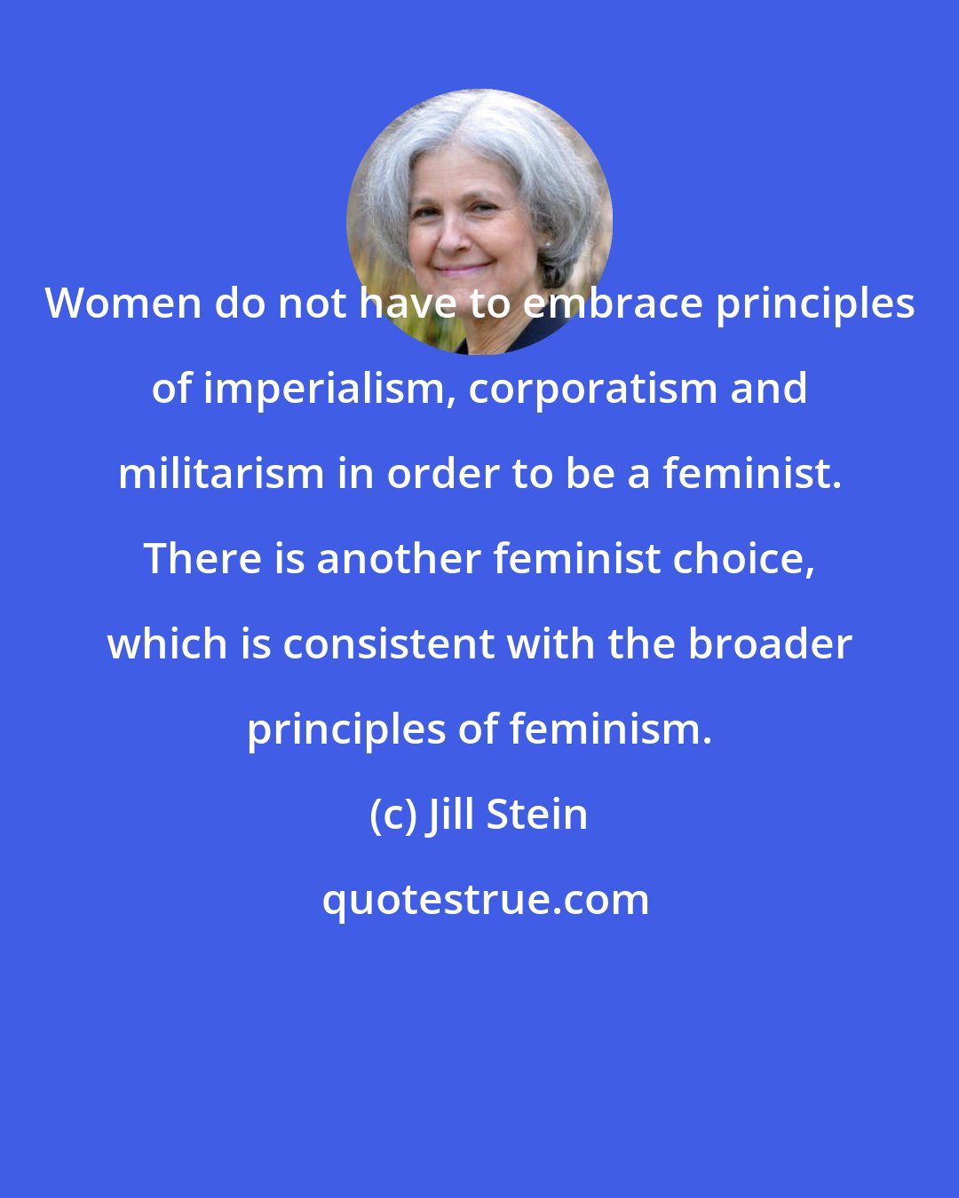 Jill Stein: Women do not have to embrace principles of imperialism, corporatism and militarism in order to be a feminist. There is another feminist choice, which is consistent with the broader principles of feminism.
