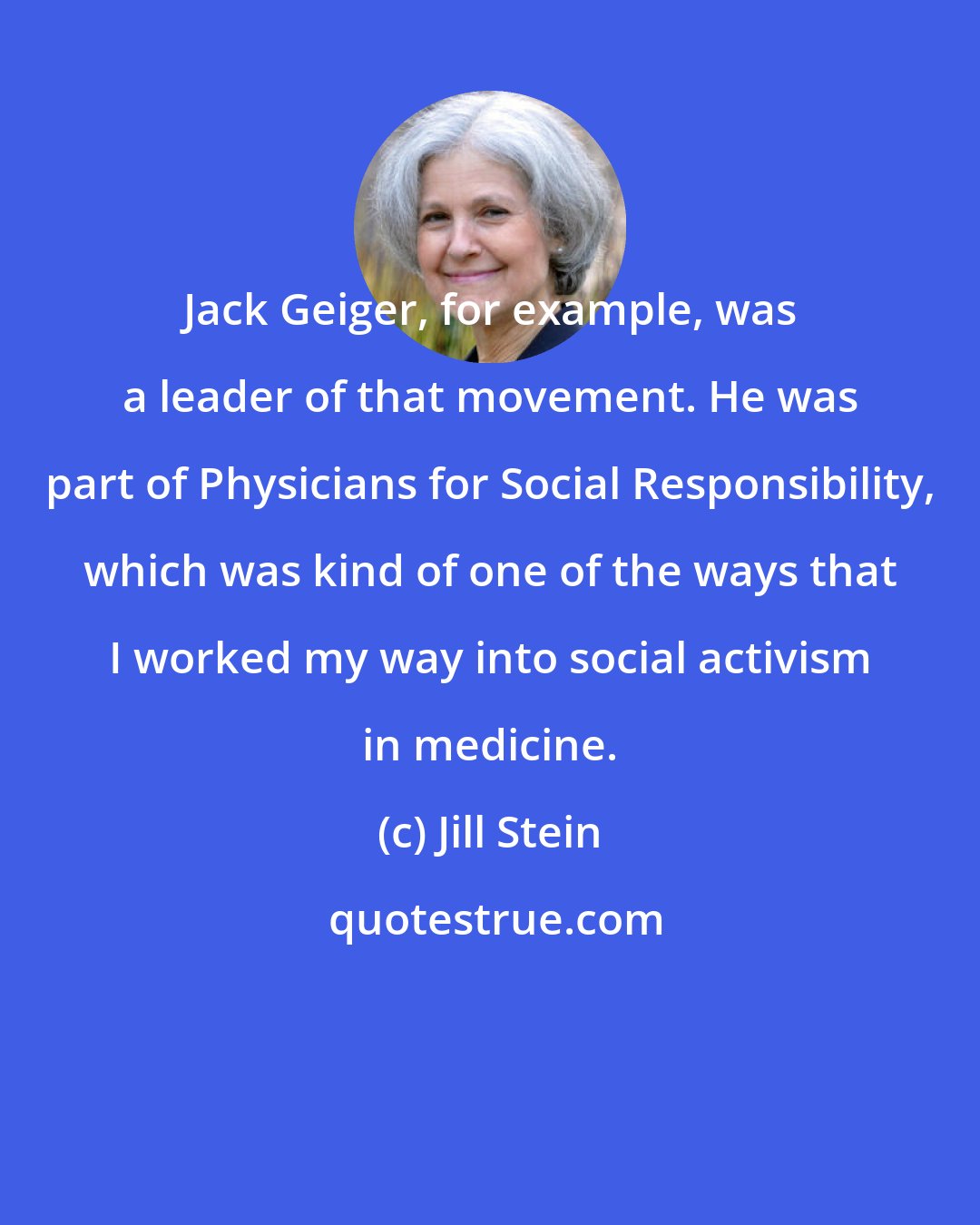 Jill Stein: Jack Geiger, for example, was a leader of that movement. He was part of Physicians for Social Responsibility, which was kind of one of the ways that I worked my way into social activism in medicine.