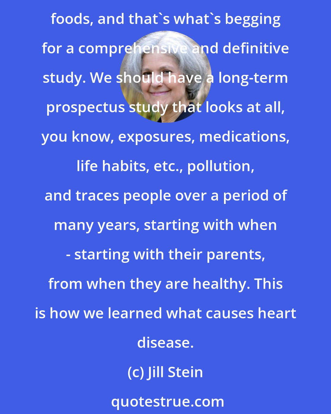 Jill Stein: On the other hand, there are plenty of red flags that link developmental disabilities to things like lead and mercury and pesticides and air pollution and certain kinds of unhealthy foods, and that's what's begging for a comprehensive and definitive study. We should have a long-term prospectus study that looks at all, you know, exposures, medications, life habits, etc., pollution, and traces people over a period of many years, starting with when - starting with their parents, from when they are healthy. This is how we learned what causes heart disease.