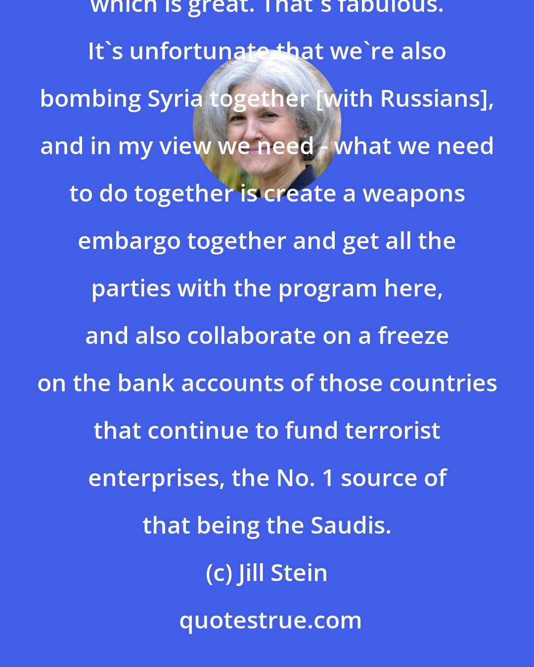 Jill Stein: We have a deal. And so there's movement towards a peace agreement, you know, a peace accord, a cease-fire, which is great. That's fabulous. It's unfortunate that we're also bombing Syria together [with Russians], and in my view we need - what we need to do together is create a weapons embargo together and get all the parties with the program here, and also collaborate on a freeze on the bank accounts of those countries that continue to fund terrorist enterprises, the No. 1 source of that being the Saudis.