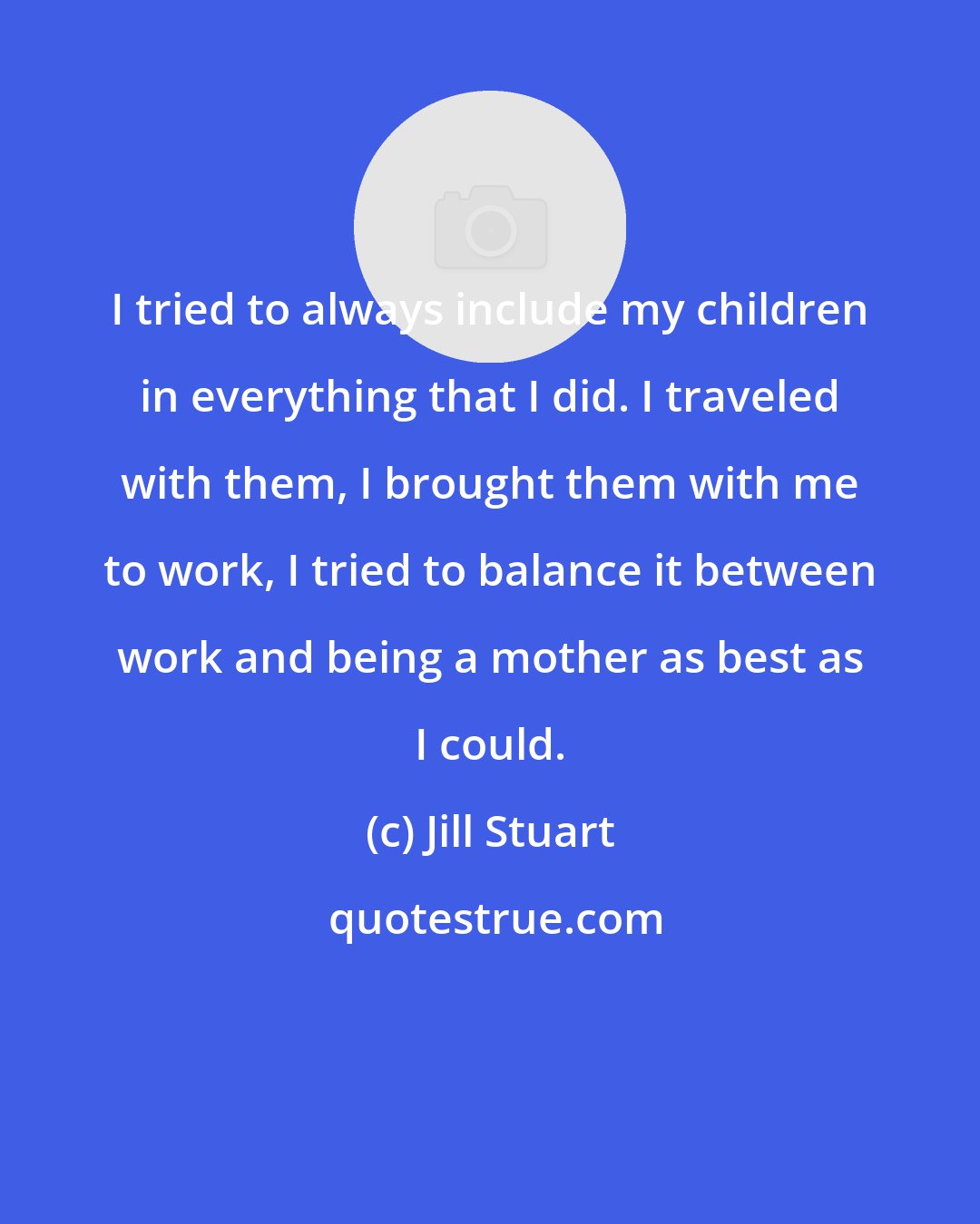 Jill Stuart: I tried to always include my children in everything that I did. I traveled with them, I brought them with me to work, I tried to balance it between work and being a mother as best as I could.