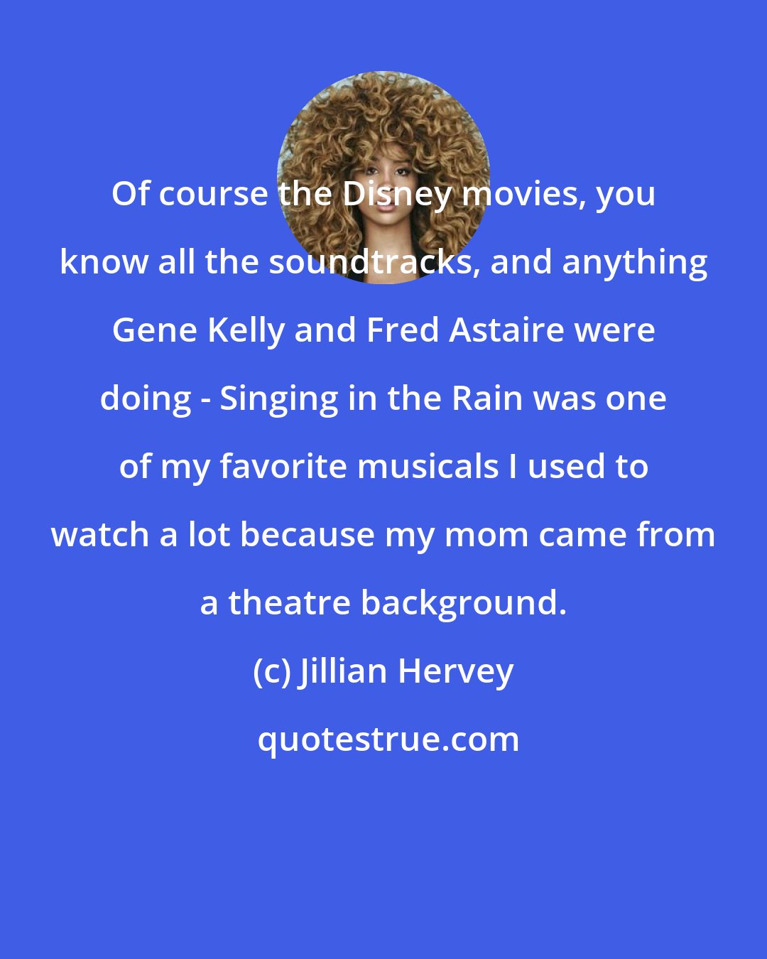 Jillian Hervey: Of course the Disney movies, you know all the soundtracks, and anything Gene Kelly and Fred Astaire were doing - Singing in the Rain was one of my favorite musicals I used to watch a lot because my mom came from a theatre background.