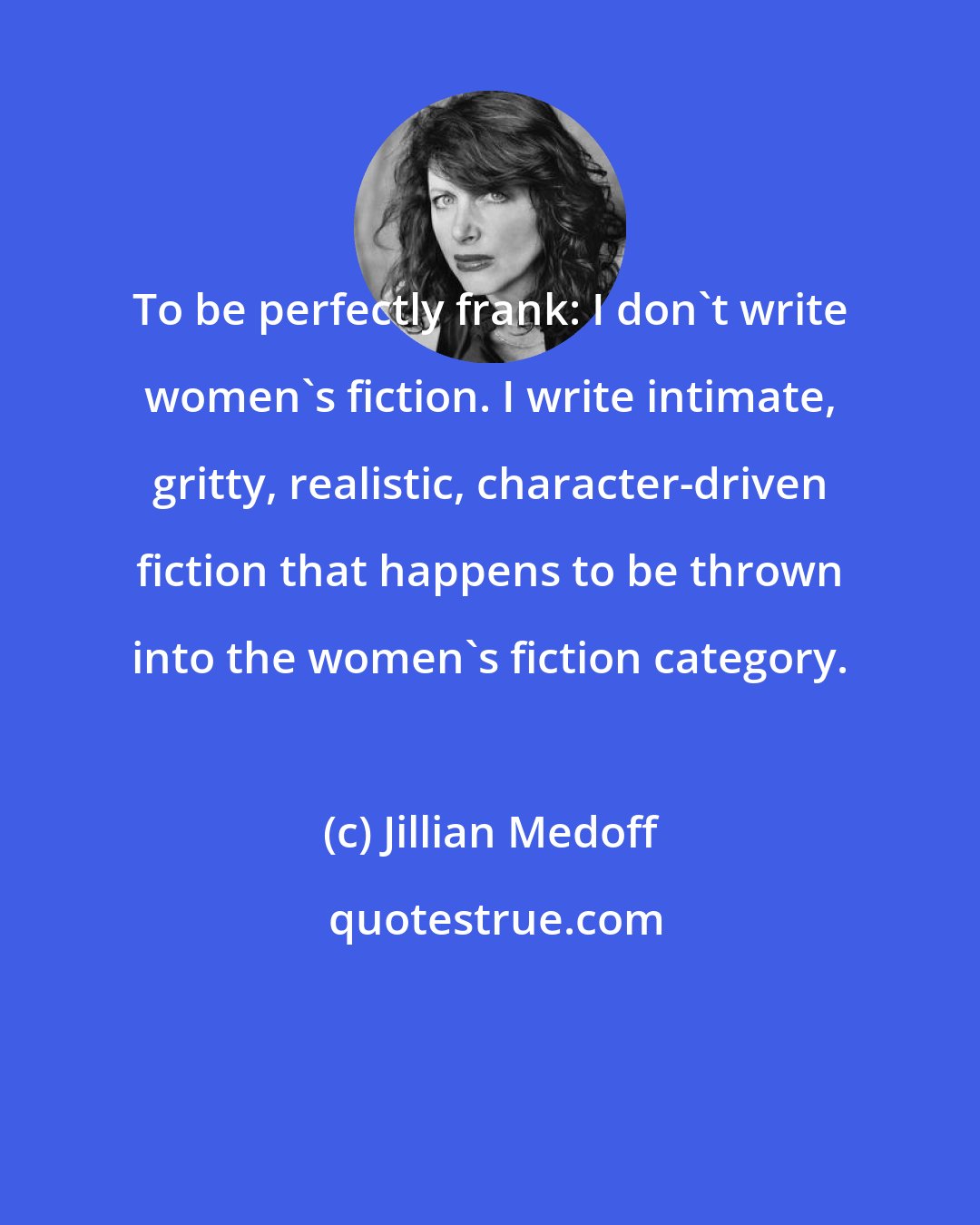 Jillian Medoff: To be perfectly frank: I don't write women's fiction. I write intimate, gritty, realistic, character-driven fiction that happens to be thrown into the women's fiction category.