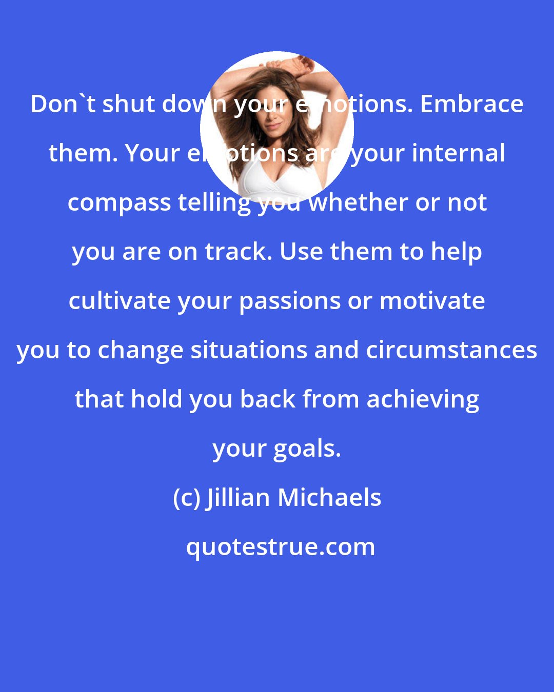 Jillian Michaels: Don't shut down your emotions. Embrace them. Your emotions are your internal compass telling you whether or not you are on track. Use them to help cultivate your passions or motivate you to change situations and circumstances that hold you back from achieving your goals.