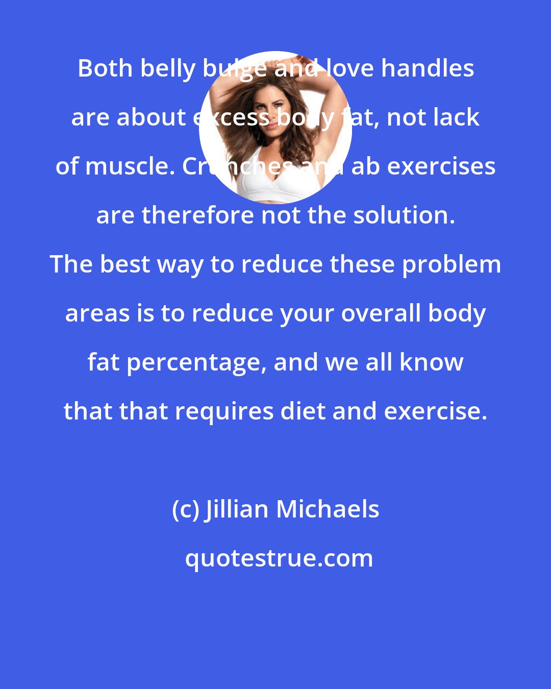 Jillian Michaels: Both belly bulge and love handles are about excess body fat, not lack of muscle. Crunches and ab exercises are therefore not the solution. The best way to reduce these problem areas is to reduce your overall body fat percentage, and we all know that that requires diet and exercise.