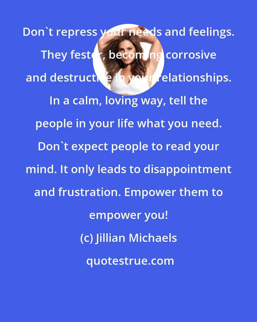 Jillian Michaels: Don't repress your needs and feelings. They fester, becoming corrosive and destructive in your relationships. In a calm, loving way, tell the people in your life what you need. Don't expect people to read your mind. It only leads to disappointment and frustration. Empower them to empower you!