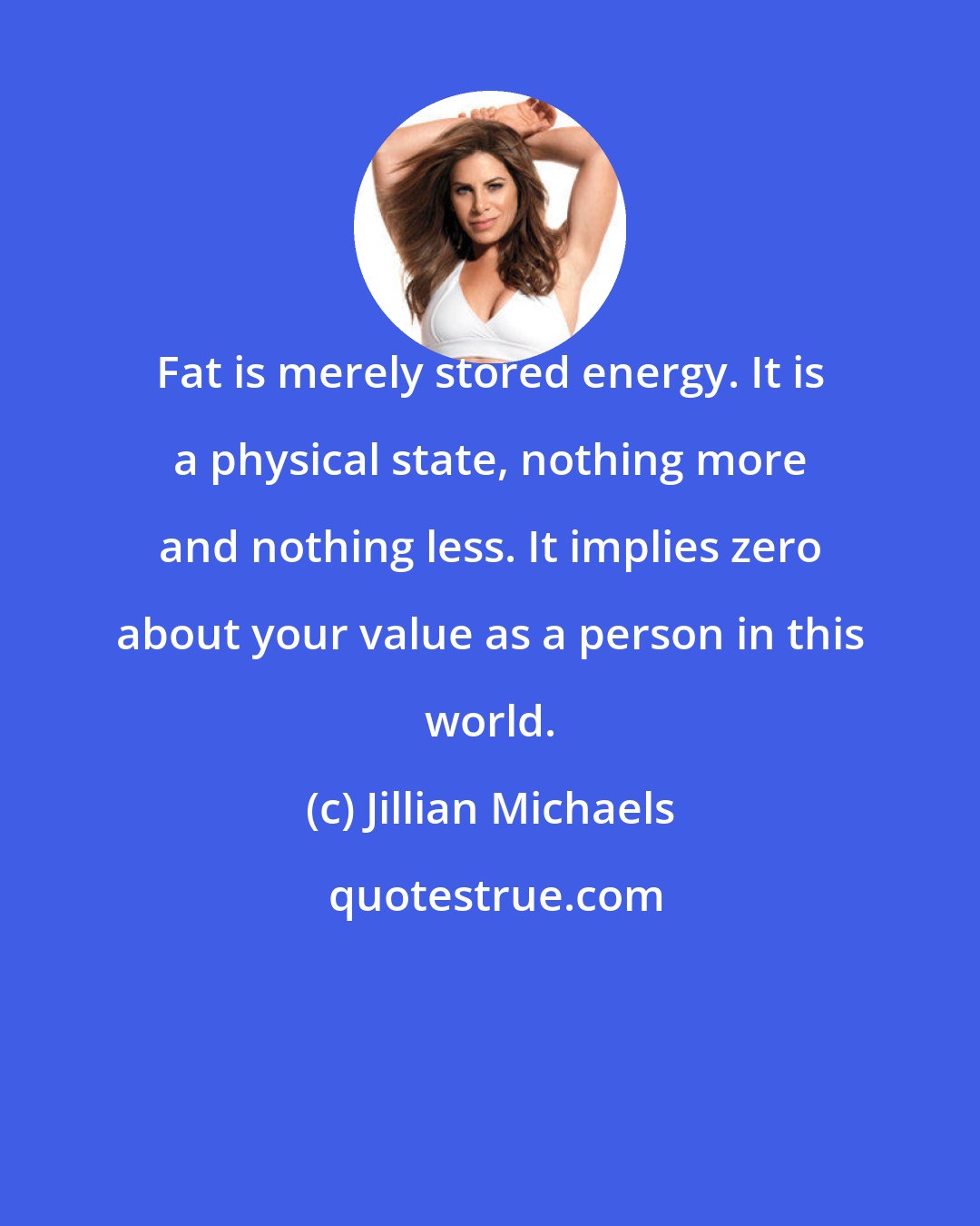 Jillian Michaels: Fat is merely stored energy. It is a physical state, nothing more and nothing less. It implies zero about your value as a person in this world.