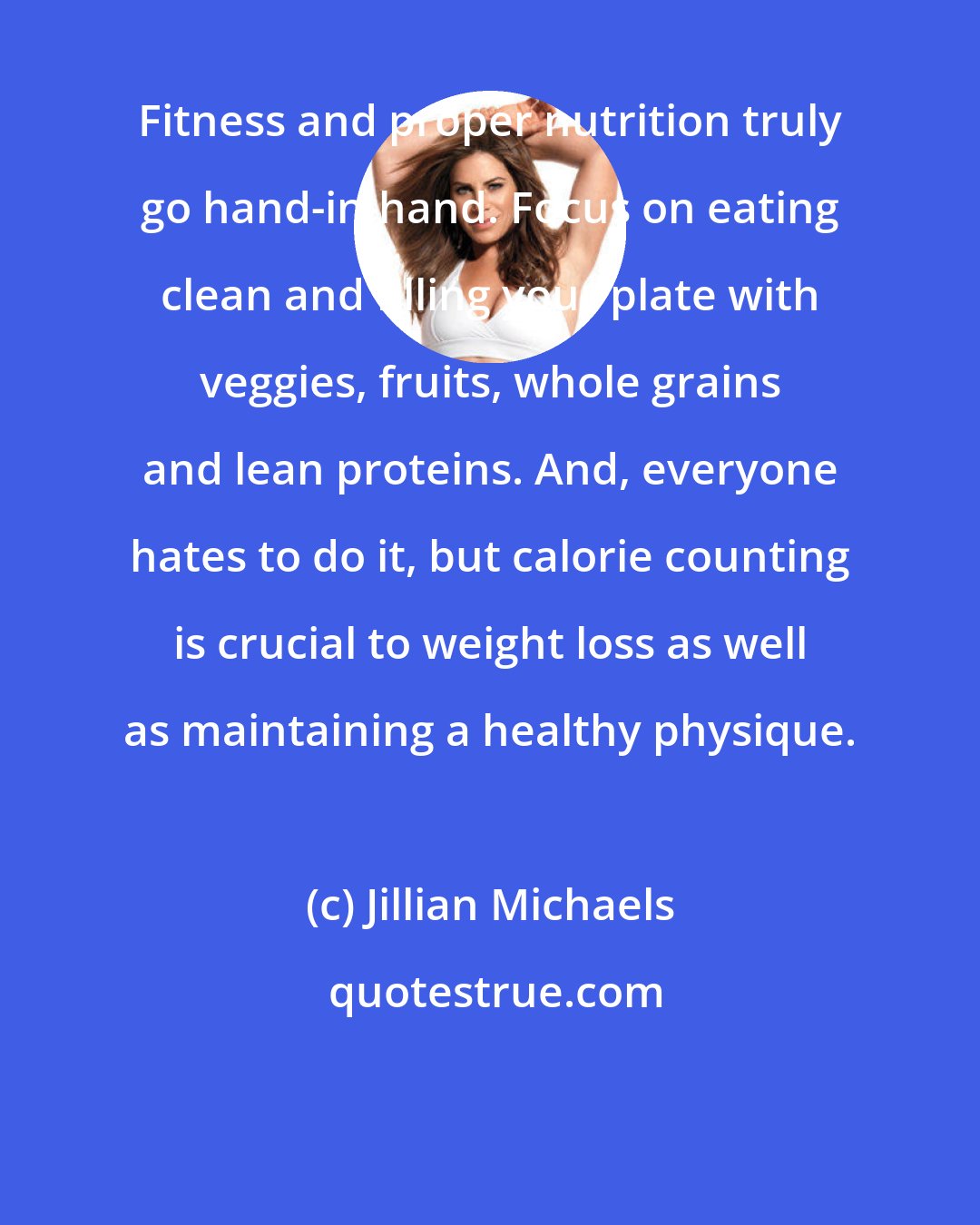 Jillian Michaels: Fitness and proper nutrition truly go hand-in-hand. Focus on eating clean and filling your plate with veggies, fruits, whole grains and lean proteins. And, everyone hates to do it, but calorie counting is crucial to weight loss as well as maintaining a healthy physique.