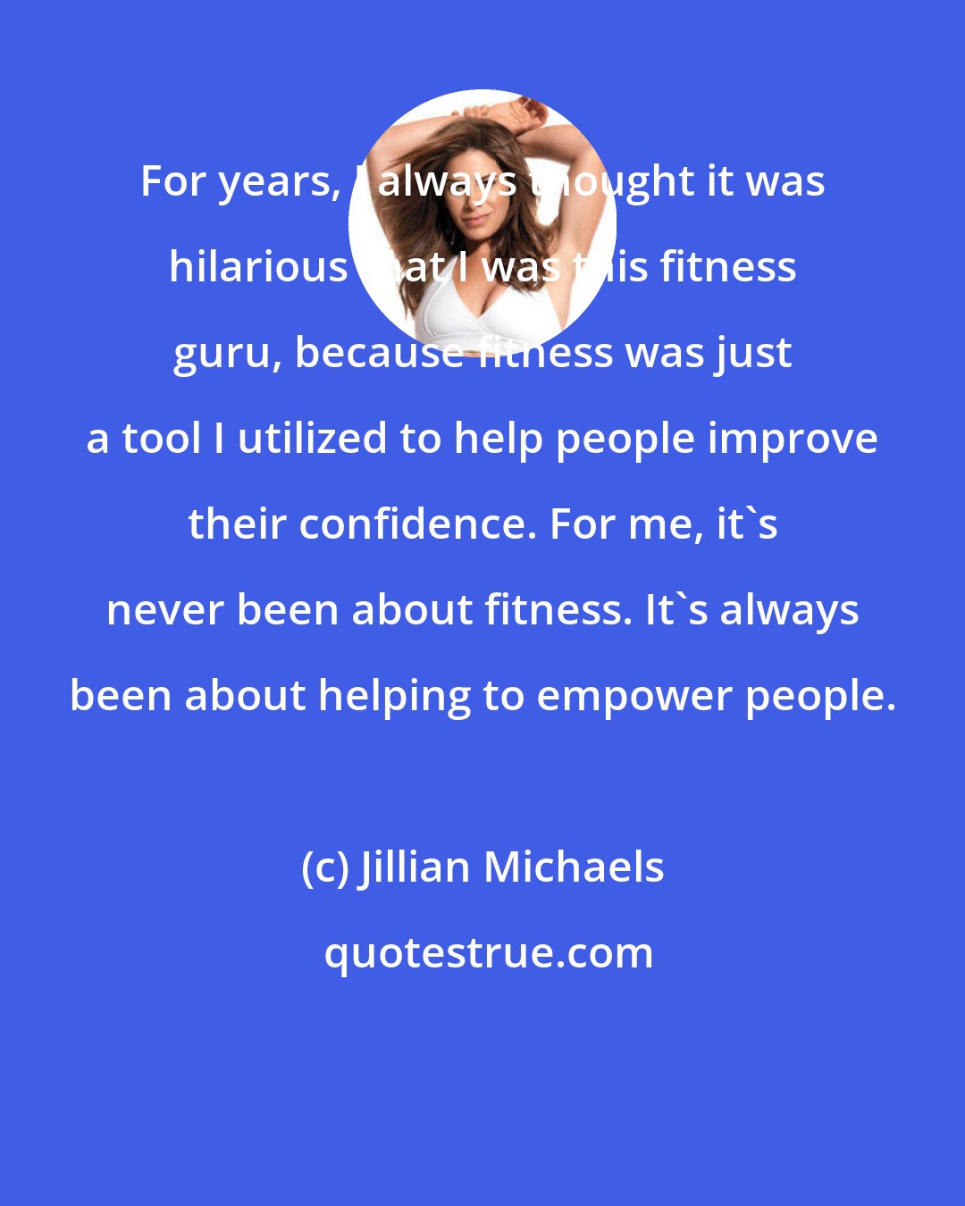 Jillian Michaels: For years, I always thought it was hilarious that I was this fitness guru, because fitness was just a tool I utilized to help people improve their confidence. For me, it's never been about fitness. It's always been about helping to empower people.