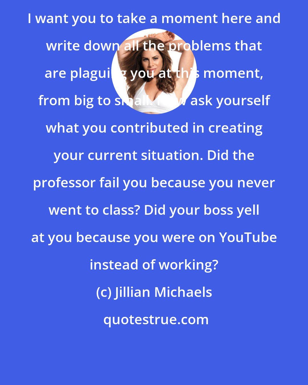 Jillian Michaels: I want you to take a moment here and write down all the problems that are plaguing you at this moment, from big to small. Now ask yourself what you contributed in creating your current situation. Did the professor fail you because you never went to class? Did your boss yell at you because you were on YouTube instead of working?