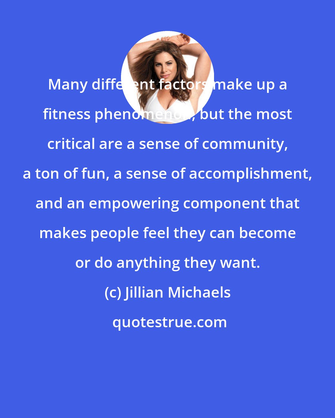 Jillian Michaels: Many different factors make up a fitness phenomenon, but the most critical are a sense of community, a ton of fun, a sense of accomplishment, and an empowering component that makes people feel they can become or do anything they want.