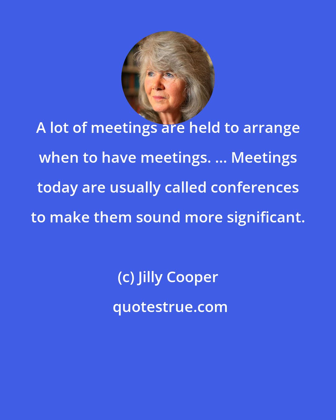 Jilly Cooper: A lot of meetings are held to arrange when to have meetings. ... Meetings today are usually called conferences to make them sound more significant.