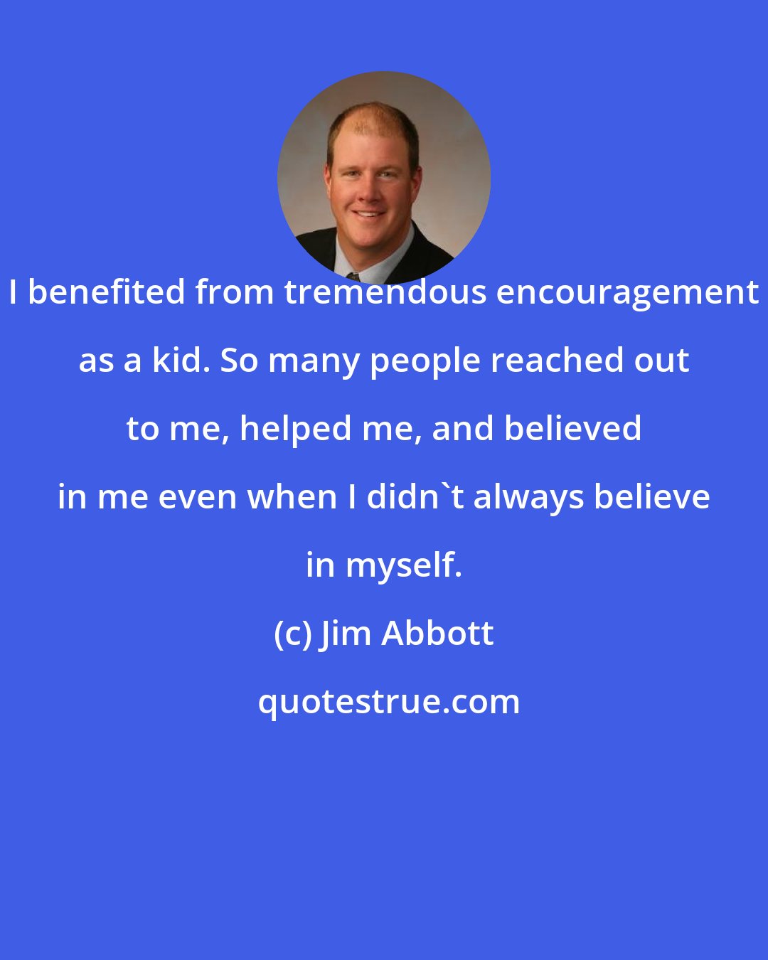 Jim Abbott: I benefited from tremendous encouragement as a kid. So many people reached out to me, helped me, and believed in me even when I didn't always believe in myself.