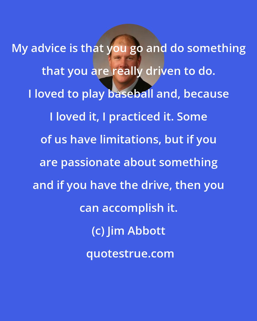 Jim Abbott: My advice is that you go and do something that you are really driven to do. I loved to play baseball and, because I loved it, I practiced it. Some of us have limitations, but if you are passionate about something and if you have the drive, then you can accomplish it.
