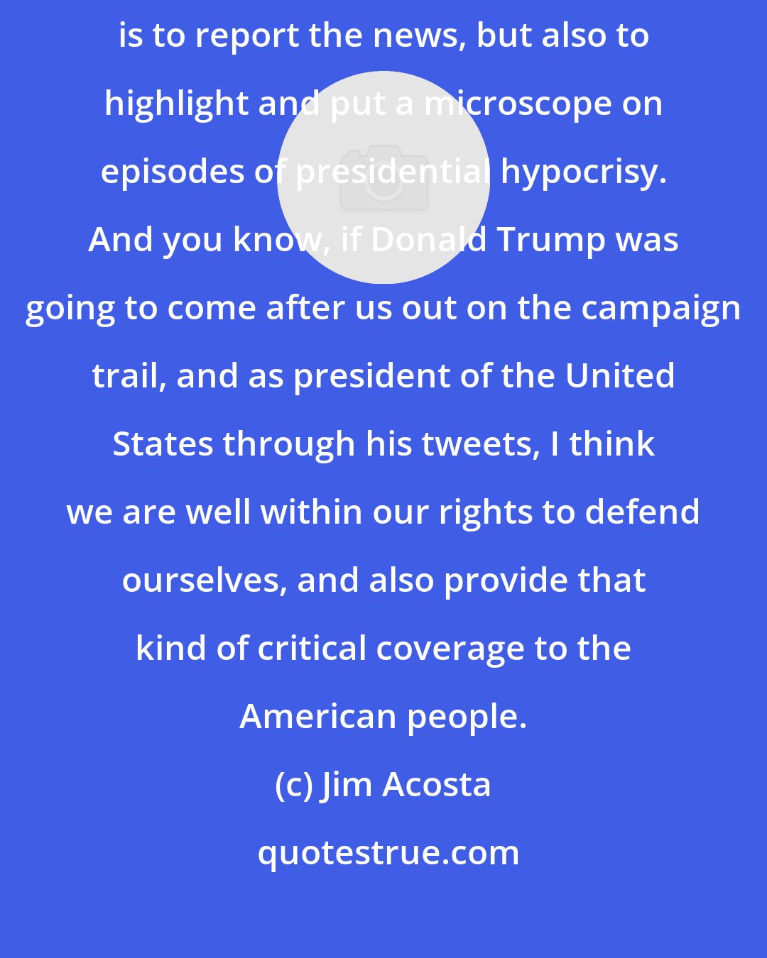 Jim Acosta: My job as a reporter, my job as a senior White House correspondent for CNN, is to report the news, but also to highlight and put a microscope on episodes of presidential hypocrisy. And you know, if Donald Trump was going to come after us out on the campaign trail, and as president of the United States through his tweets, I think we are well within our rights to defend ourselves, and also provide that kind of critical coverage to the American people.