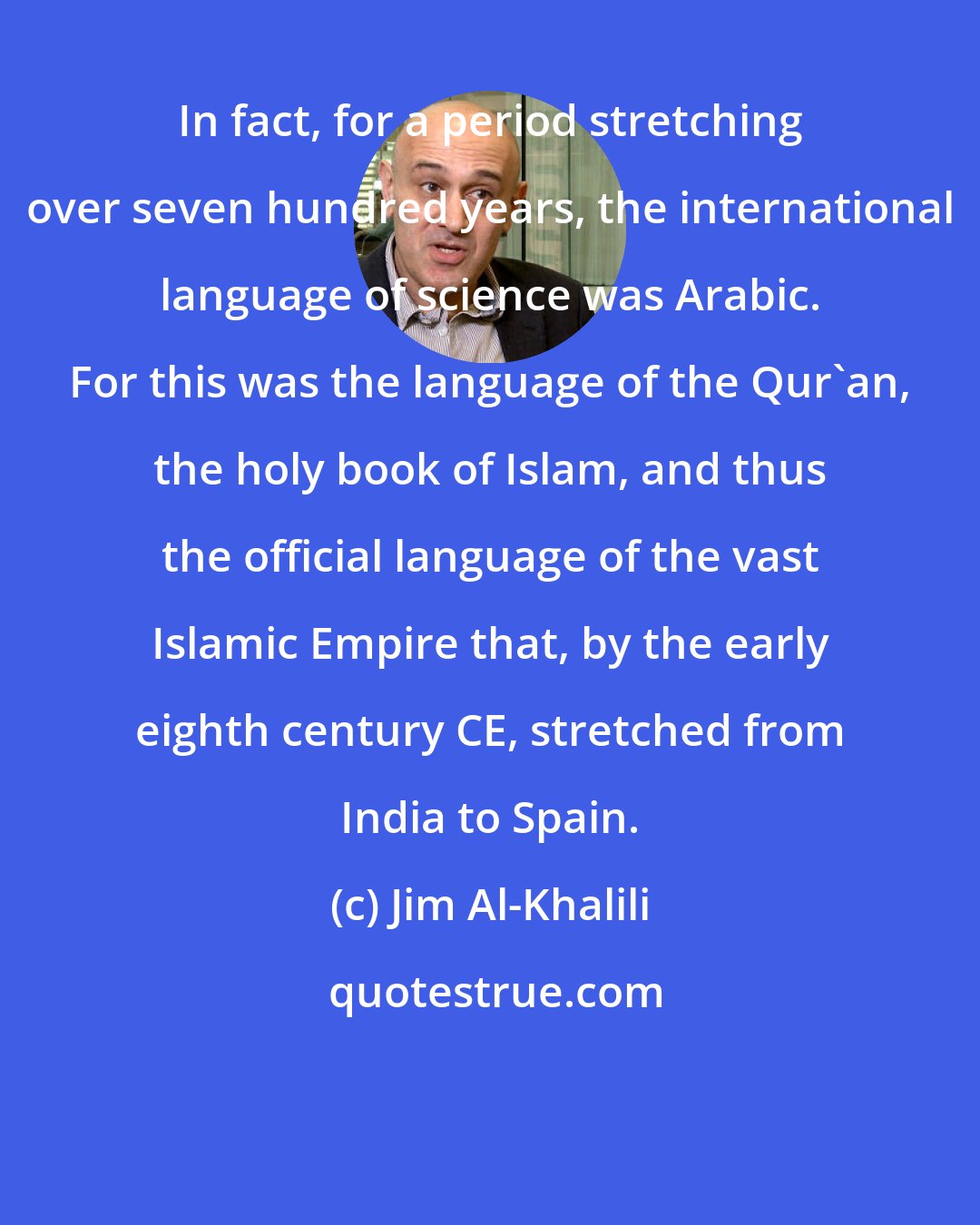 Jim Al-Khalili: In fact, for a period stretching over seven hundred years, the international language of science was Arabic. For this was the language of the Qur'an, the holy book of Islam, and thus the official language of the vast Islamic Empire that, by the early eighth century CE, stretched from India to Spain.