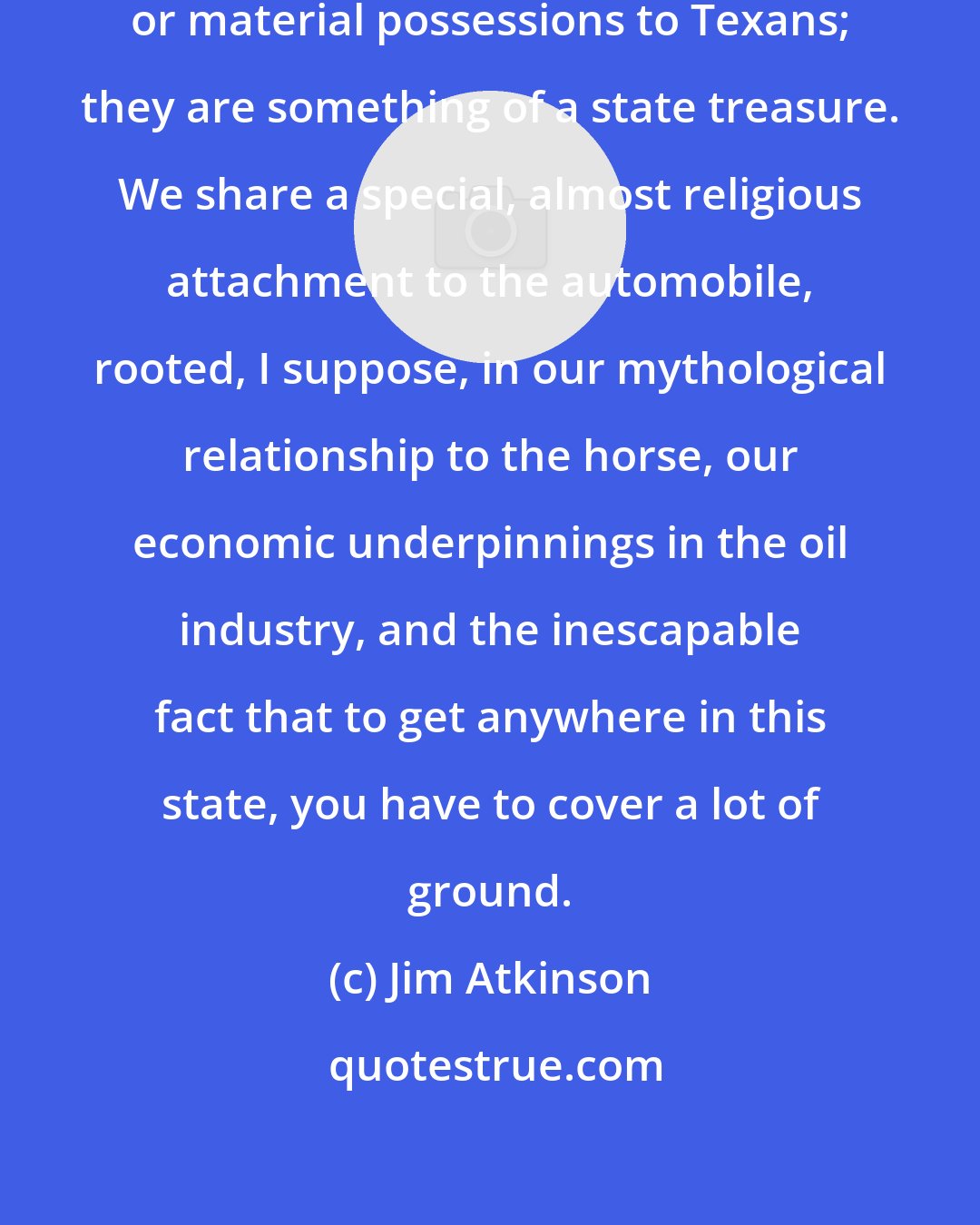 Jim Atkinson: Cars aren't merely modes of transit or material possessions to Texans; they are something of a state treasure. We share a special, almost religious attachment to the automobile, rooted, I suppose, in our mythological relationship to the horse, our economic underpinnings in the oil industry, and the inescapable fact that to get anywhere in this state, you have to cover a lot of ground.