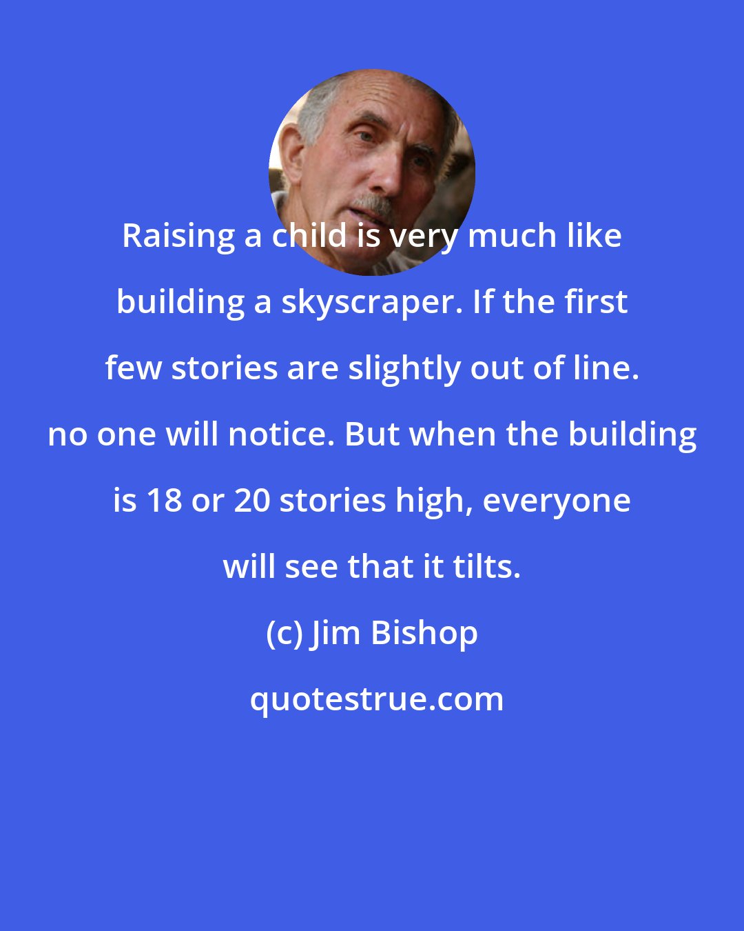 Jim Bishop: Raising a child is very much like building a skyscraper. If the first few stories are slightly out of line. no one will notice. But when the building is 18 or 20 stories high, everyone will see that it tilts.