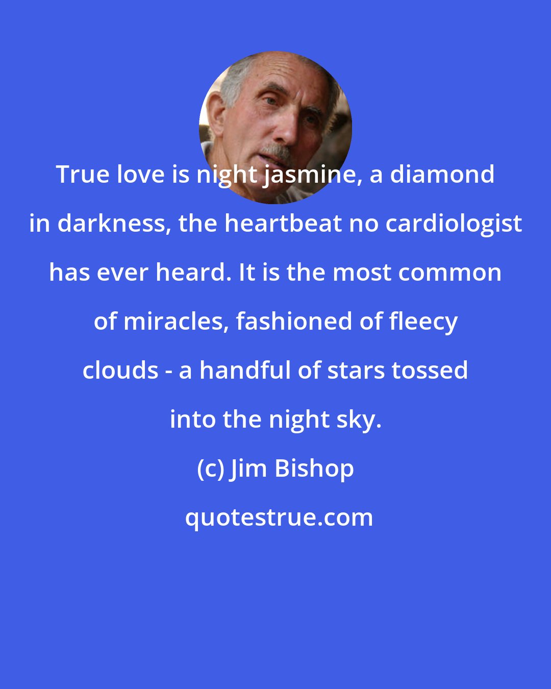 Jim Bishop: True love is night jasmine, a diamond in darkness, the heartbeat no cardiologist has ever heard. It is the most common of miracles, fashioned of fleecy clouds - a handful of stars tossed into the night sky.